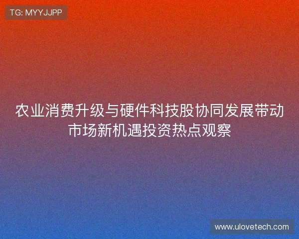 农业消费升级与硬件科技股协同发展带动市场新机遇投资热点观察